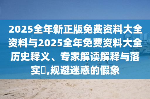 2025全年新正版免费资料大全资料与2025全年免费资料大全历史释义、专家解读解释与落实?,规避迷惑的假象